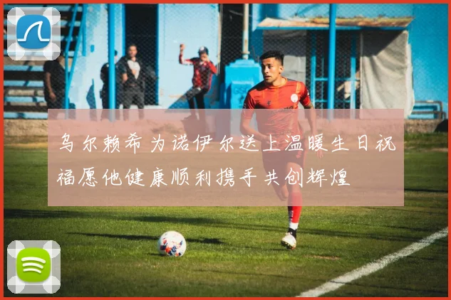 乌尔赖希为诺伊尔送上温暖生日祝福愿他健康顺利携手共创辉煌
