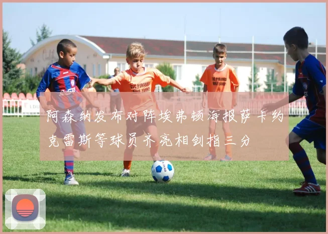 阿森纳发布对阵埃弗顿海报萨卡约克雷斯等球员齐亮相剑指三分