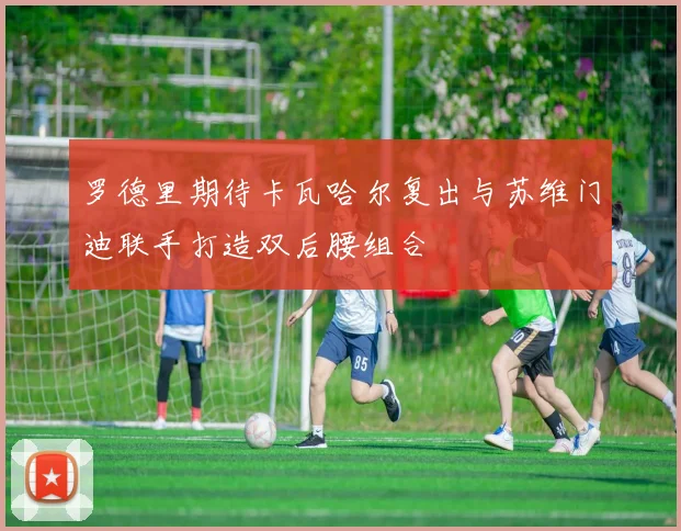罗德里期待卡瓦哈尔复出与苏维门迪联手打造双后腰组合