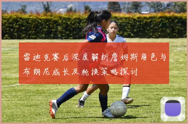 雷迪克赛后深度解析詹姆斯角色与布朗尼成长及轮换策略探讨