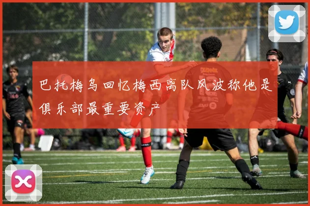 巴托梅乌回忆梅西离队风波称他是俱乐部最重要资产