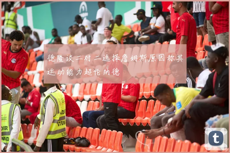 德隆谈二对二选择詹姆斯原因称其运动能力超伦纳德