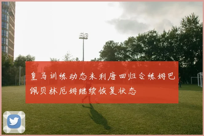 皇马训练动态米利唐回归合练姆巴佩贝林厄姆继续恢复状态