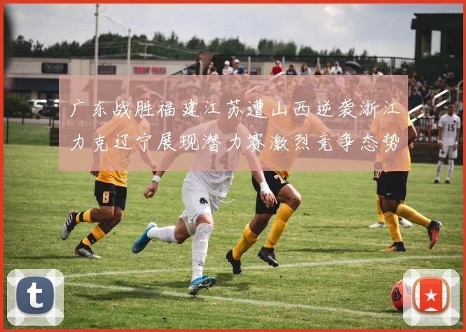 广东战胜福建江苏遭山西逆袭浙江力克辽宁展现潜力赛激烈竞争态势