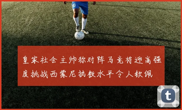 皇家社会主帅称对阵马竞将迎高强度挑战西蒙尼执教水平令人钦佩