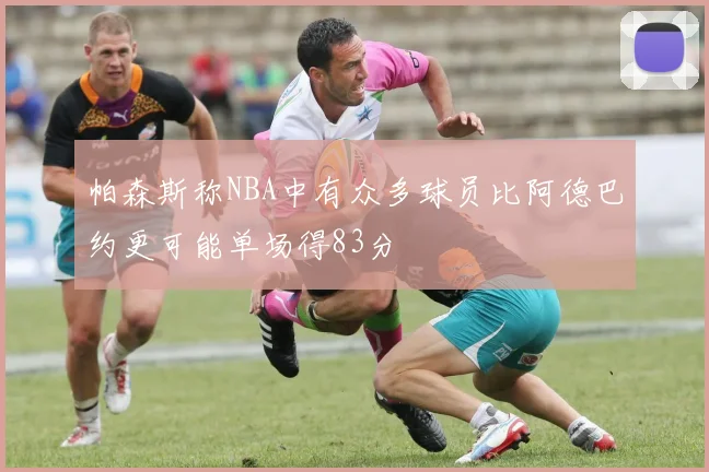 帕森斯称NBA中有众多球员比阿德巴约更可能单场得83分